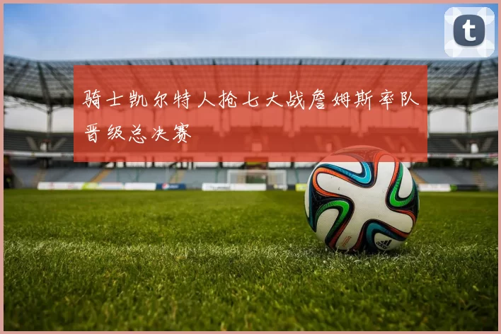 骑士凯尔特人抢七大战詹姆斯率队晋级总决赛