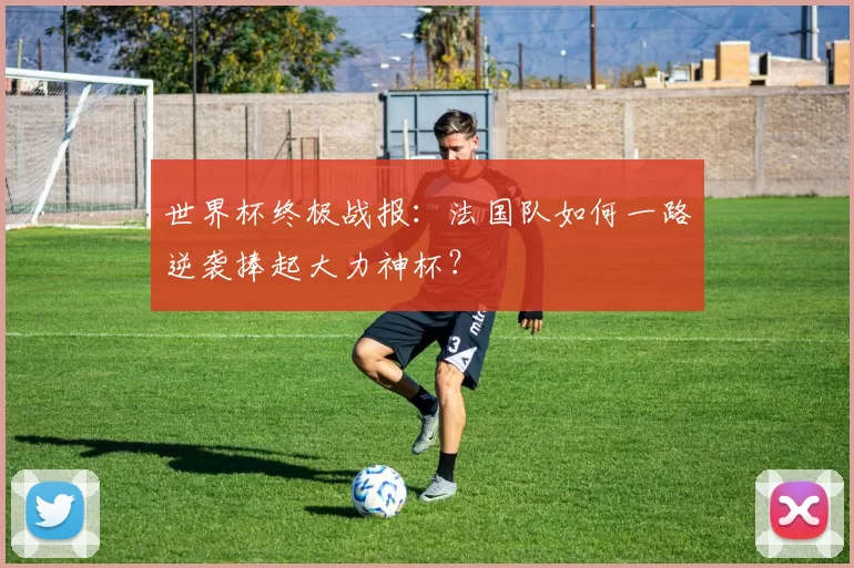 世界杯终极战报:法国队如何一路逆袭捧起大力神杯?