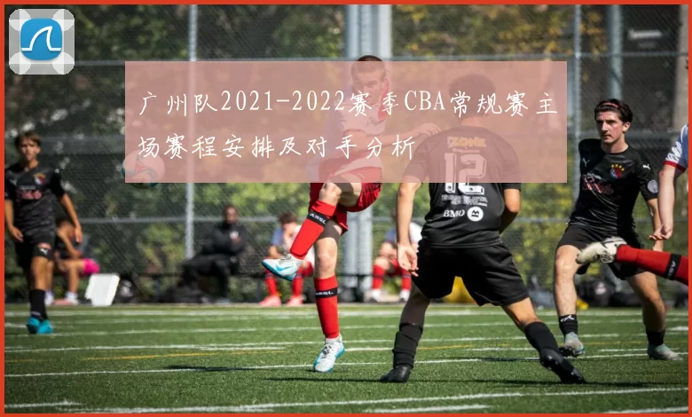 广州队2021-2022赛季CBA常规赛主场赛程安排及对手分析