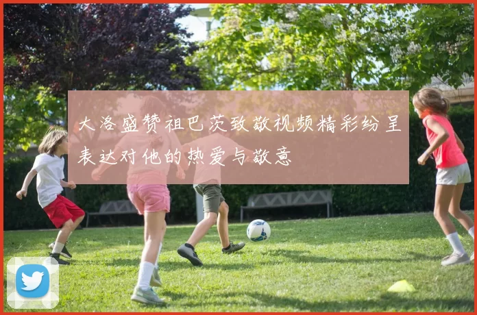 大洛盛赞祖巴茨致敬视频精彩纷呈表达对他的热爱与敬意