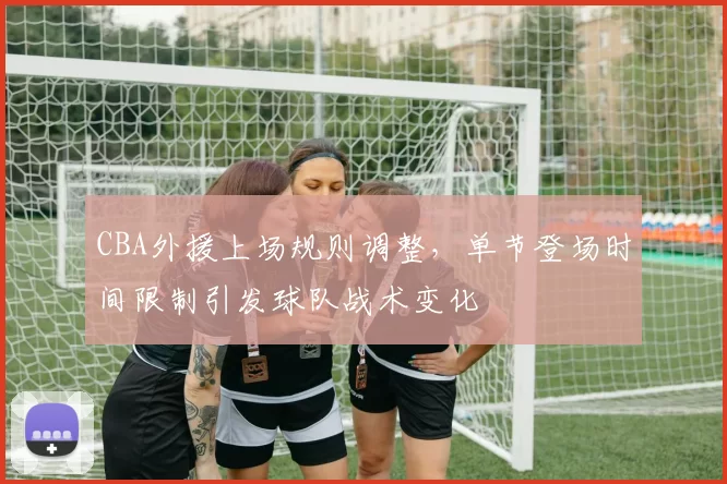 CBA外援上场规则调整,单节登场时间限制引发球队战术变化