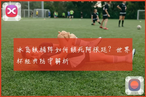 冰岛铁桶阵如何锁死阿根廷?世界杯经典防守解析