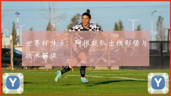 世界杯焦点:阿根廷队出线形势与战术解读