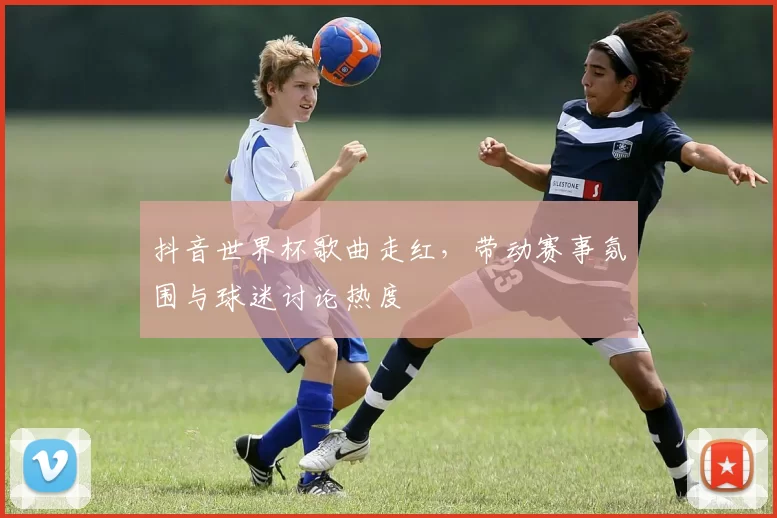 抖音世界杯歌曲走红,带动赛事氛围与球迷讨论热度