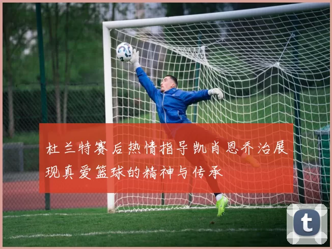 杜兰特赛后热情指导凯肖恩乔治展现真爱篮球的精神与传承