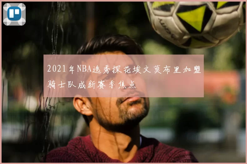2021年NBA选秀探花埃文莫布里加盟骑士队成新赛季焦点
