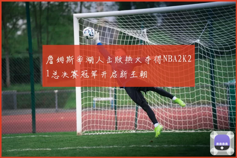 詹姆斯率湖人击败热火夺得NBA2K21总决赛冠军开启新王朝