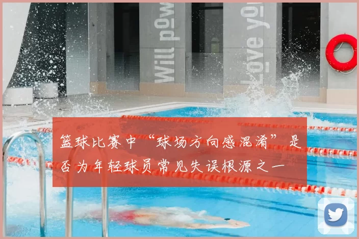 篮球比赛中“球场方向感混淆”是否为年轻球员常见失误根源之一