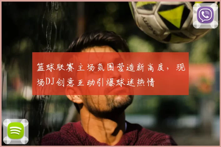 篮球联赛主场氛围营造新高度，现场DJ创意互动引爆球迷热情