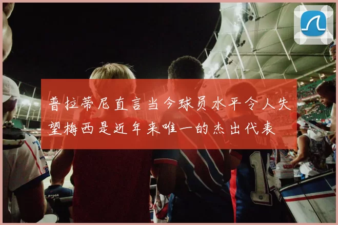 普拉蒂尼直言当今球员水平令人失望梅西是近年来唯一的杰出代表