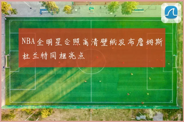 NBA全明星合照高清壁纸发布詹姆斯杜兰特同框亮点