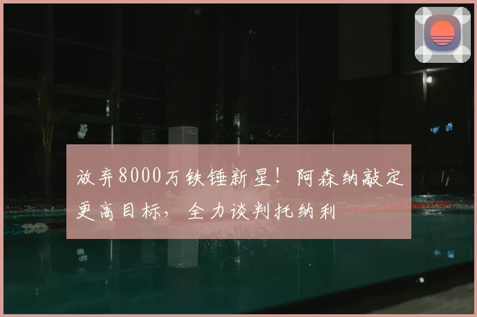 放弃8000万铁锤新星！阿森纳敲定更高目标，全力谈判托纳利