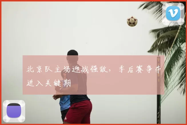 北京队主场迎战强敌,季后赛争夺进入关键期