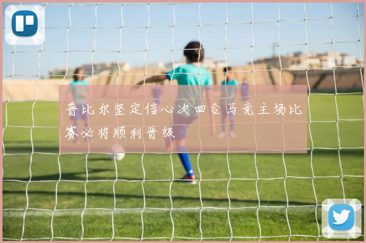 普比尔坚定信心次回合马竞主场比赛必将顺利晋级