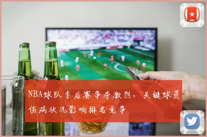 NBA球队季后赛争夺激烈,关键球员伤病状况影响排名竞争
