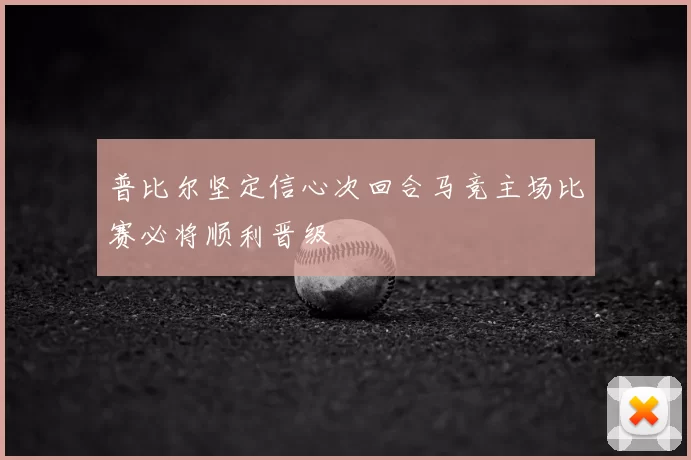 普比尔坚定信心次回合马竞主场比赛必将顺利晋级