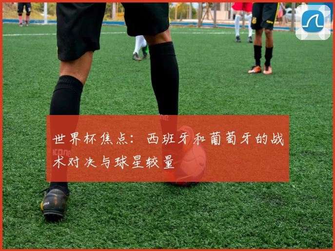 世界杯焦点:西班牙和葡萄牙的战术对决与球星较量