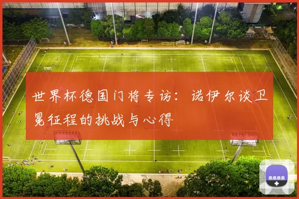 世界杯德国门将专访:诺伊尔谈卫冕征程的挑战与心得