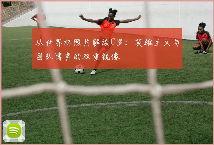 从世界杯照片解读C罗:英雄主义与团队博弈的双重镜像