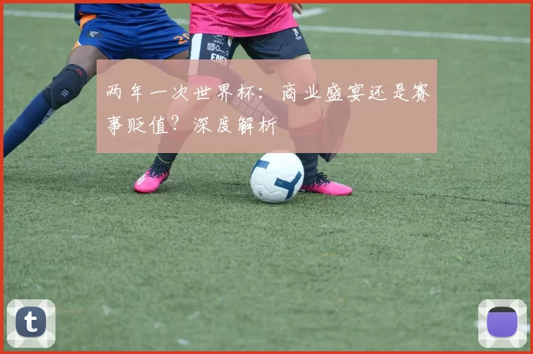 两年一次世界杯：商业盛宴还是赛事贬值？深度解析