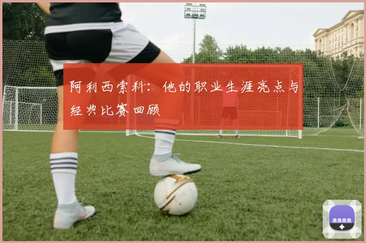 阿利西索科:他的职业生涯亮点与经典比赛回顾