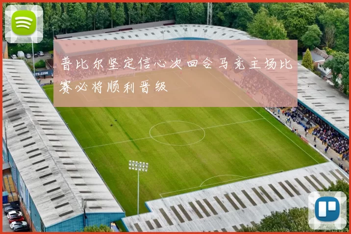 普比尔坚定信心次回合马竞主场比赛必将顺利晋级