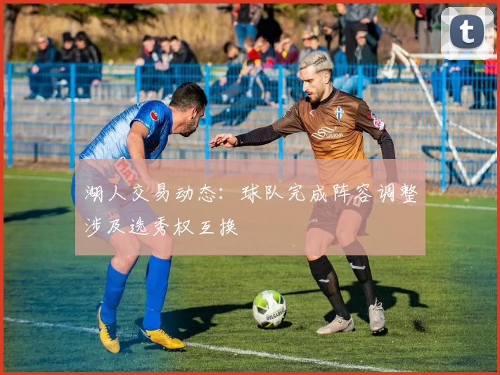 湖人交易动态:球队完成阵容调整涉及选秀权互换