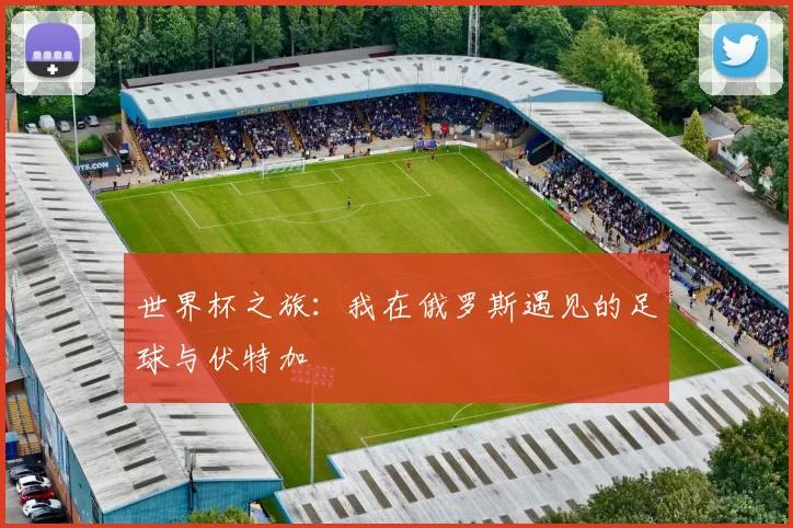 世界杯之旅:我在俄罗斯遇见的足球与伏特加