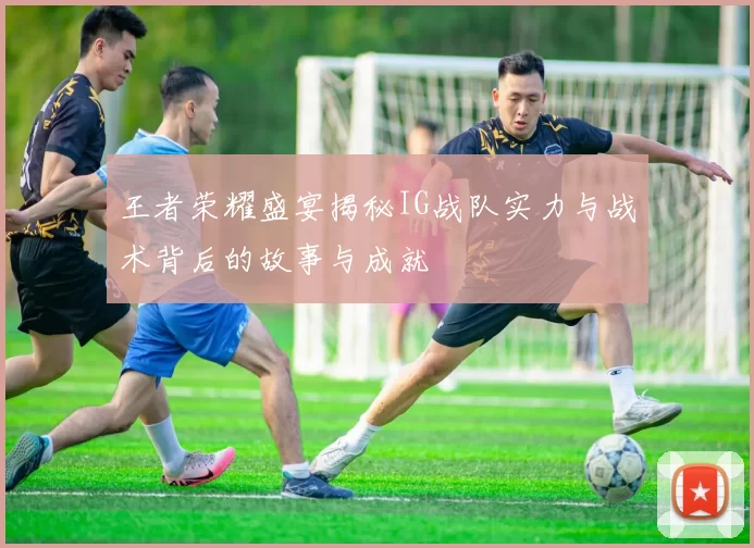 王者荣耀盛宴揭秘IG战队实力与战术背后的故事与成就