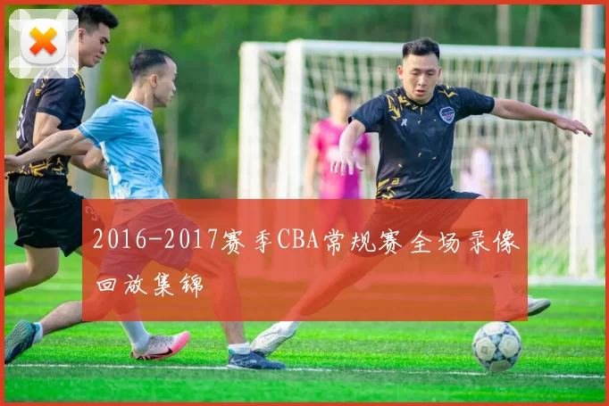 2016-2017赛季CBA常规赛全场录像回放集锦