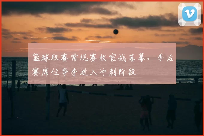 篮球联赛常规赛收官战落幕,季后赛席位争夺进入冲刺阶段