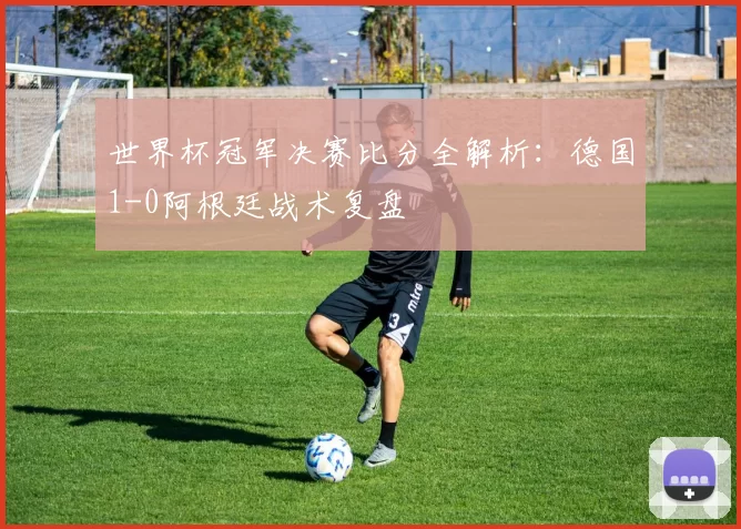世界杯冠军决赛比分全解析:德国1-0阿根廷战术复盘