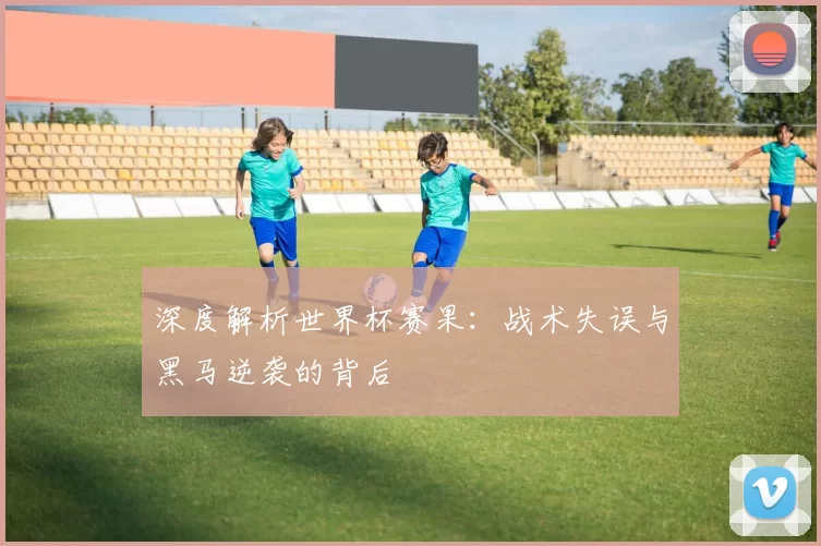 深度解析世界杯赛果:战术失误与黑马逆袭的背后