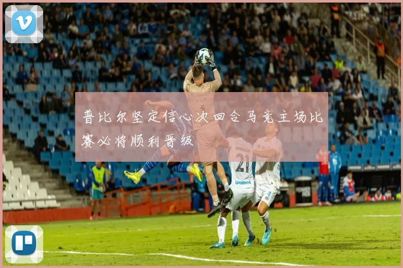 普比尔坚定信心次回合马竞主场比赛必将顺利晋级