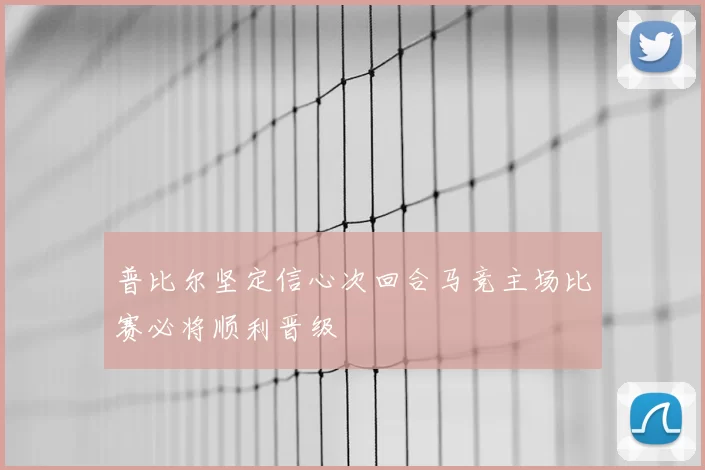 普比尔坚定信心次回合马竞主场比赛必将顺利晋级