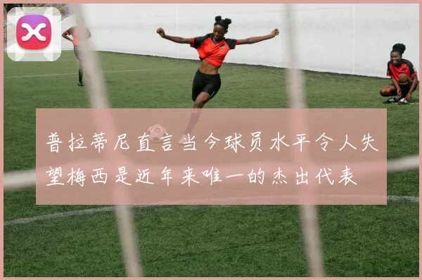 普拉蒂尼直言当今球员水平令人失望梅西是近年来唯一的杰出代表