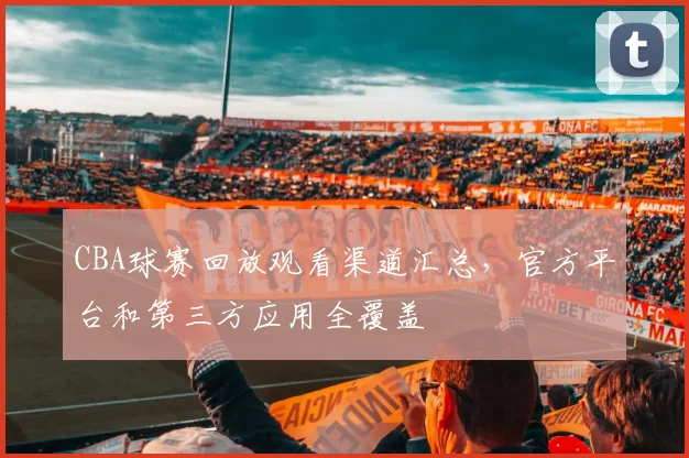 CBA球赛回放观看渠道汇总,官方平台和第三方应用全覆盖
