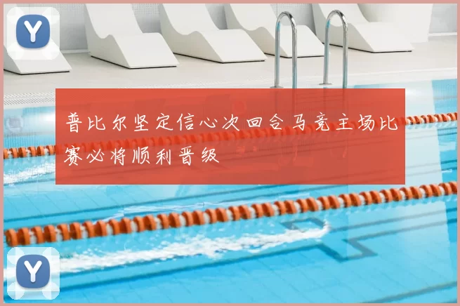 普比尔坚定信心次回合马竞主场比赛必将顺利晋级