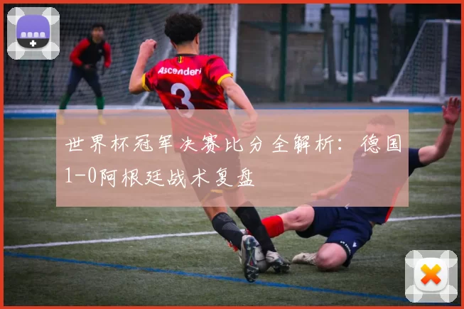 世界杯冠军决赛比分全解析：德国1-0阿根廷战术复盘
