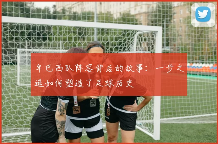年巴西队阵容背后的故事:一步之遥如何塑造了足球历史