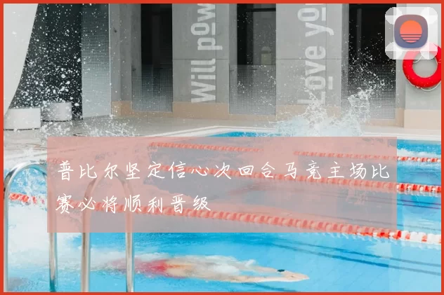 普比尔坚定信心次回合马竞主场比赛必将顺利晋级