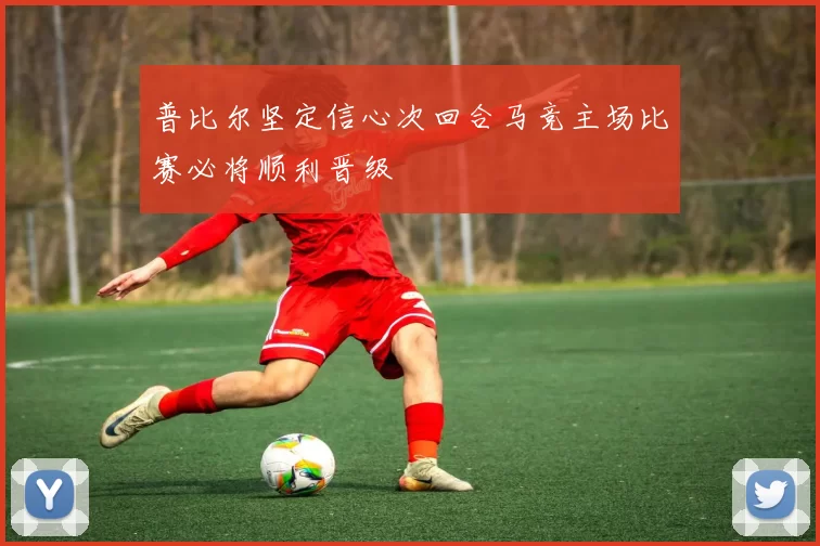 普比尔坚定信心次回合马竞主场比赛必将顺利晋级