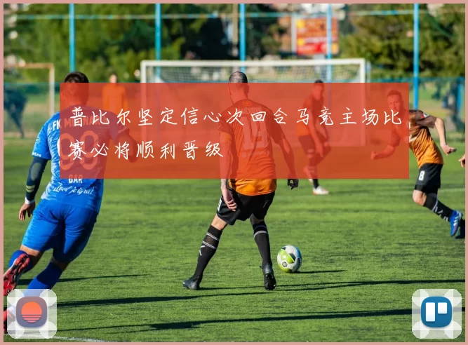 普比尔坚定信心次回合马竞主场比赛必将顺利晋级