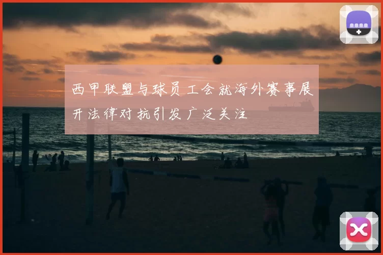 西甲联盟与球员工会就海外赛事展开法律对抗引发广泛关注