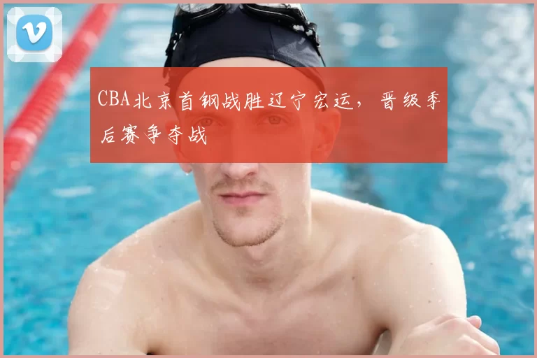 CBA北京首钢战胜辽宁宏运,晋级季后赛争夺战