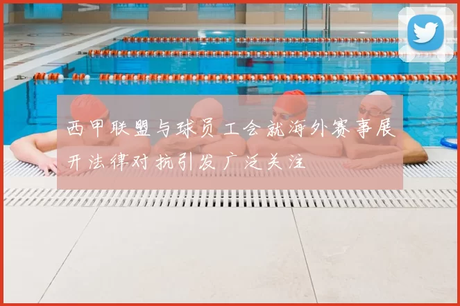西甲联盟与球员工会就海外赛事展开法律对抗引发广泛关注