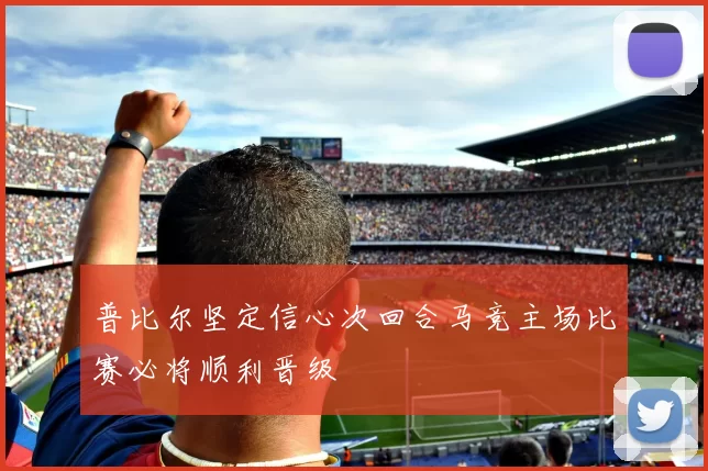 普比尔坚定信心次回合马竞主场比赛必将顺利晋级