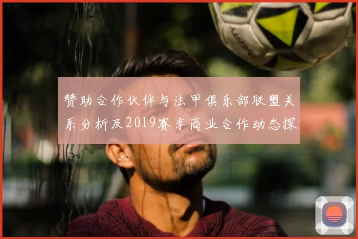 赞助合作伙伴与法甲俱乐部联盟关系分析及2019赛季商业合作动态探讨