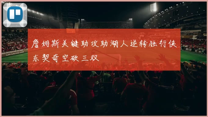 詹姆斯关键助攻助湖人逆转独行侠东契奇空砍三双