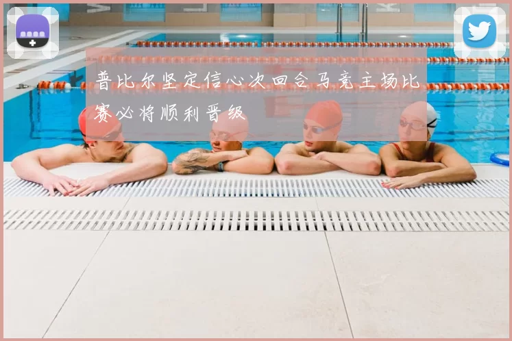 普比尔坚定信心次回合马竞主场比赛必将顺利晋级